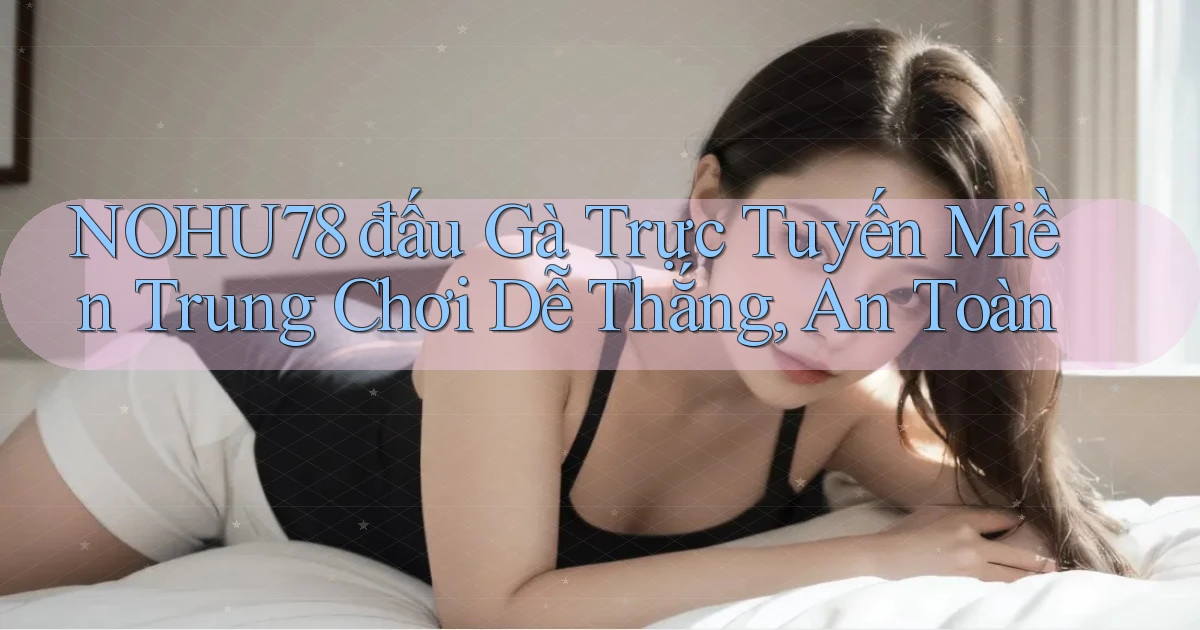 nohu78  đấu gà trực tuyến miền trung chơi dễ thắng, an toàn