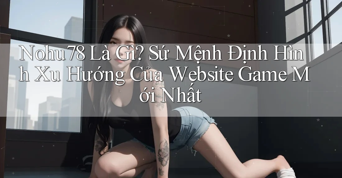 Nohu78 Là Gì? Sứ Mệnh Định Hình Xu Hướng Của Website Game Mới Nhất