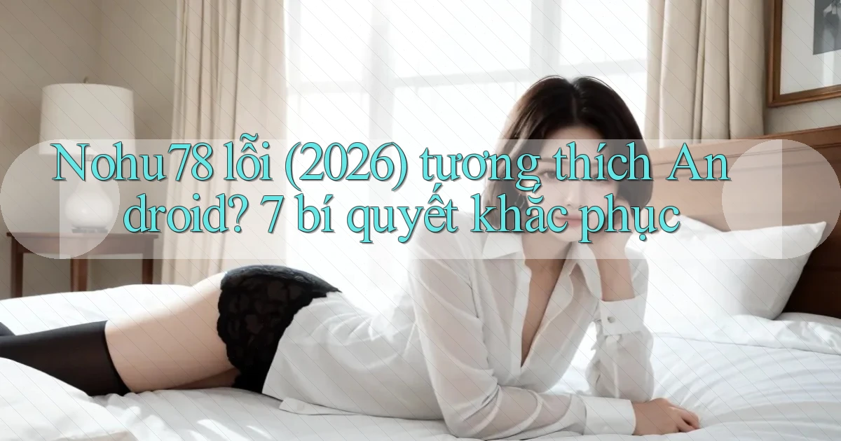 Nohu78 lỗi (2026) tương thích Android 7 bí quyết khắc phục