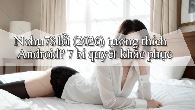 Nohu78 lỗi (2026) tương thích Android 7 bí quyết khắc phục