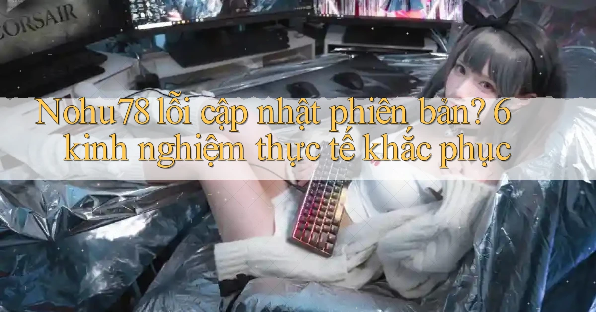 Nohu78 lỗi cập nhật phiên bản 6 kinh nghiệm thực tế khắc phục