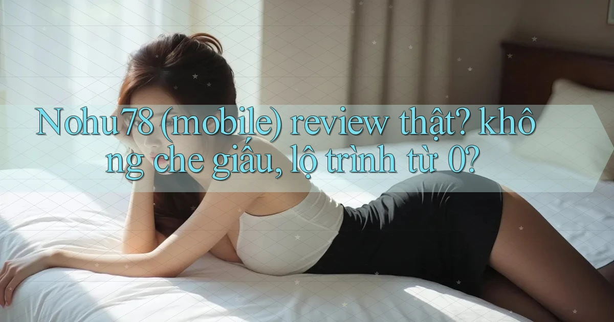 Nohu78 (mobile) review thật không che giấu, lộ trình từ 0