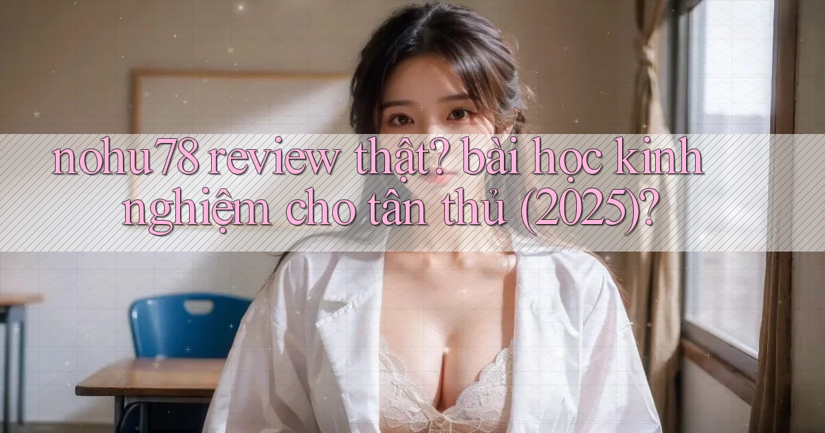 nohu78 review thật bài học kinh nghiệm cho tân thủ (2025)