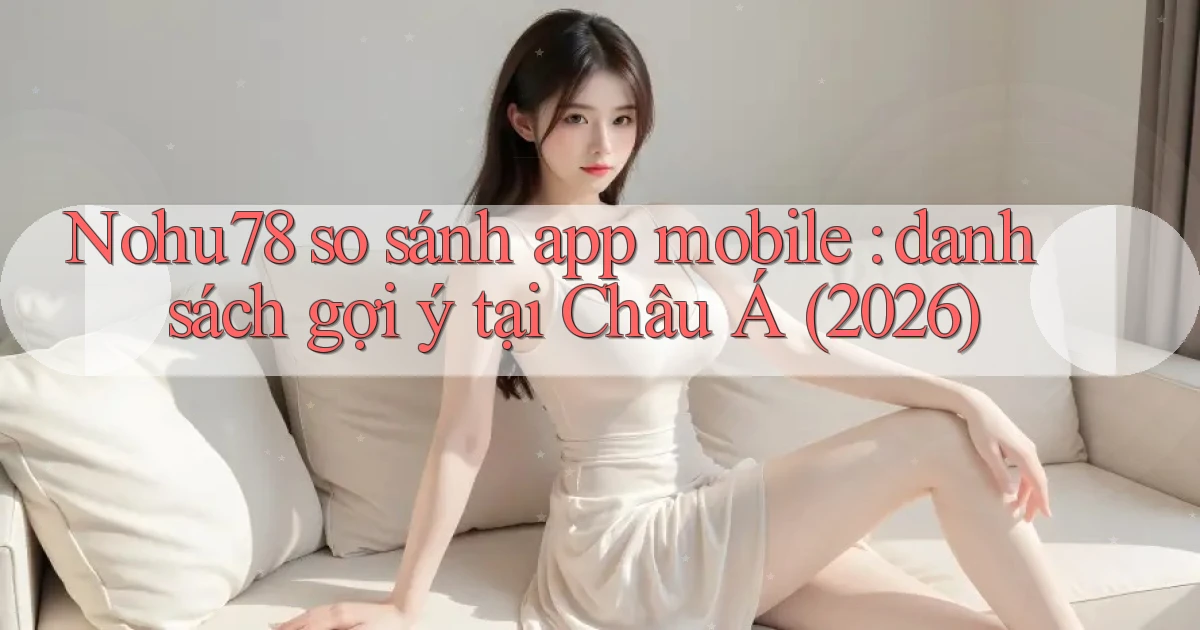 Nohu78 so sánh app mobile danh sách gợi ý tại Châu Á (2026)