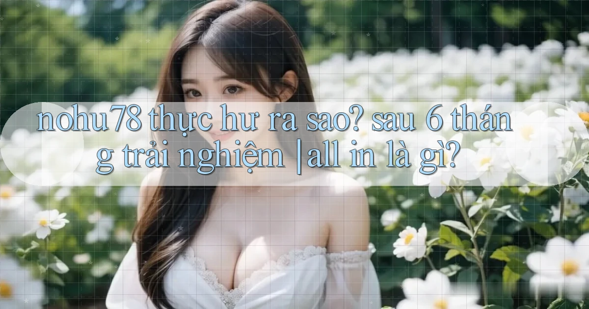nohu78 thực hư ra sao sau 6 tháng trải nghiệm all in là gì