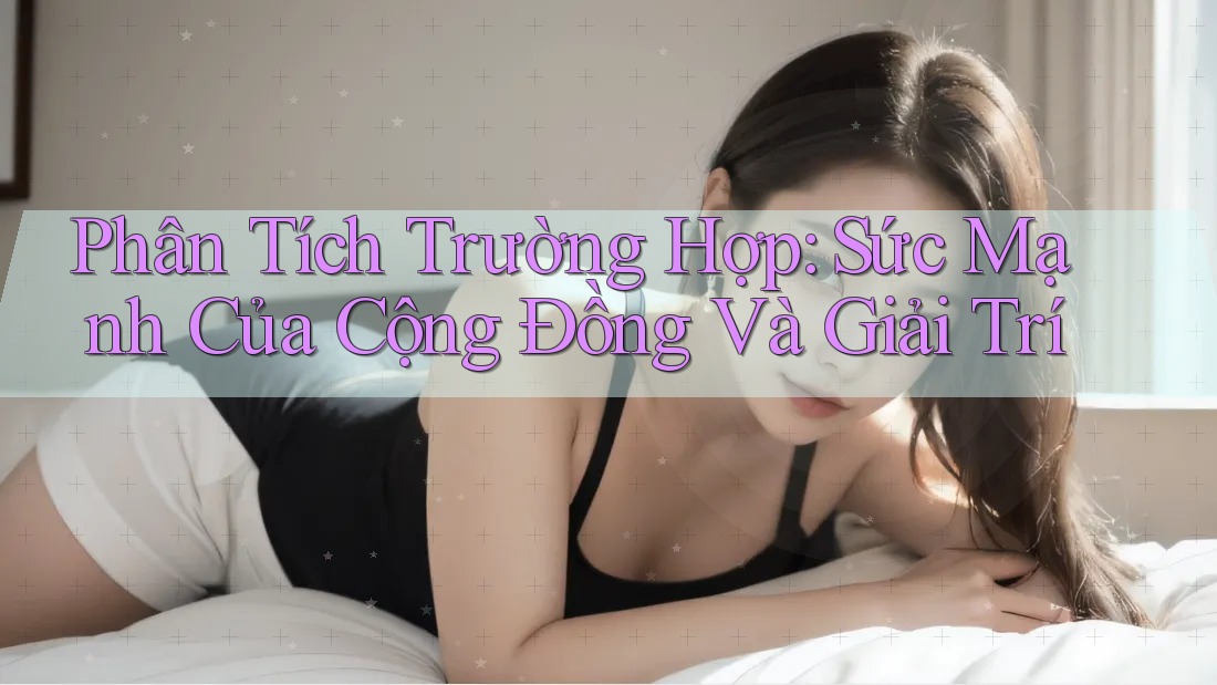 Phân Tích Trường Hợp: Sức Mạnh Của Cộng Đồng Và Giải Trí