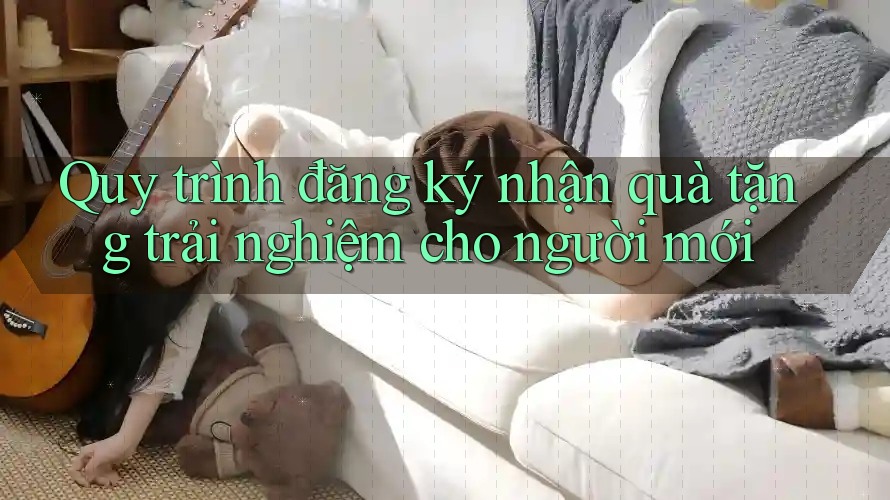 Quy trình đăng ký nhận quà tặng trải nghiệm cho người mới