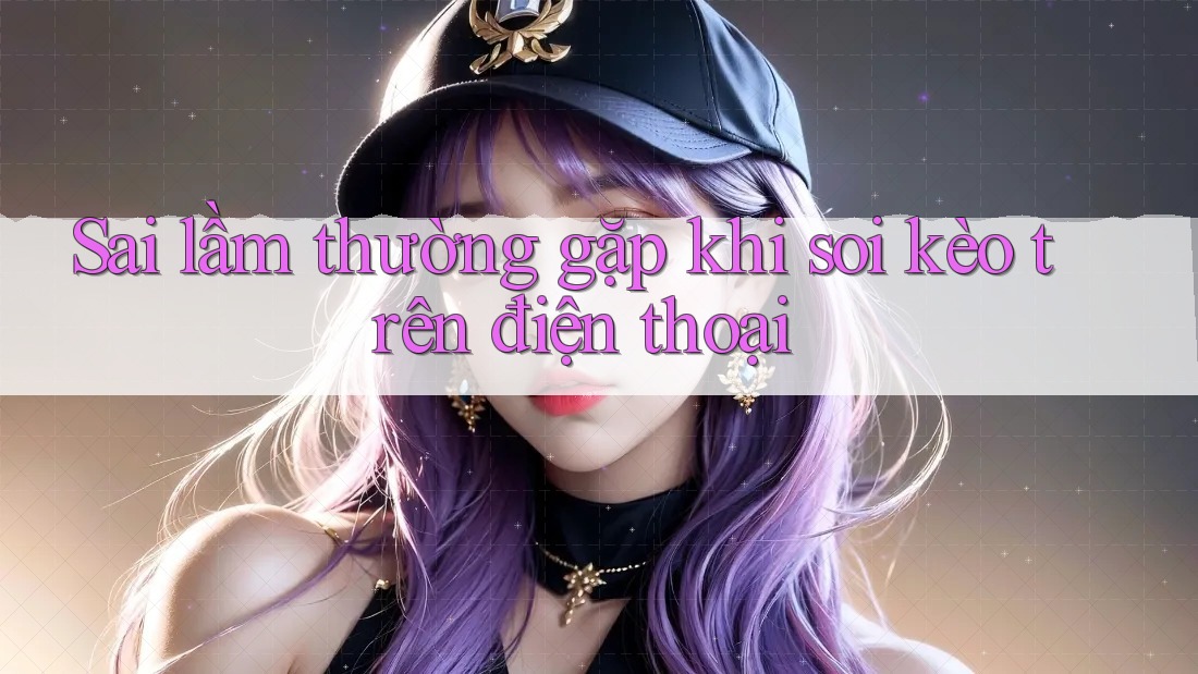 Sai lầm thường gặp khi soi kèo trên điện thoại Sai lầm thường gặp khi soi kèo trên điện thoại