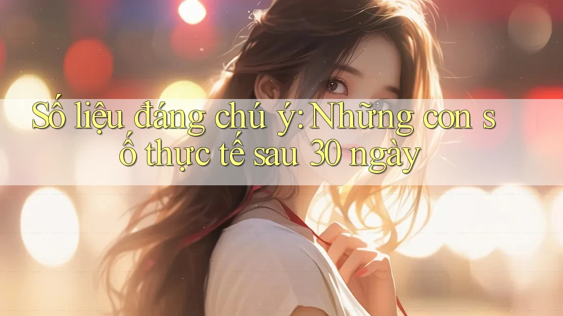 Số liệu đáng chú ý: Những con số thực tế sau 30 ngày