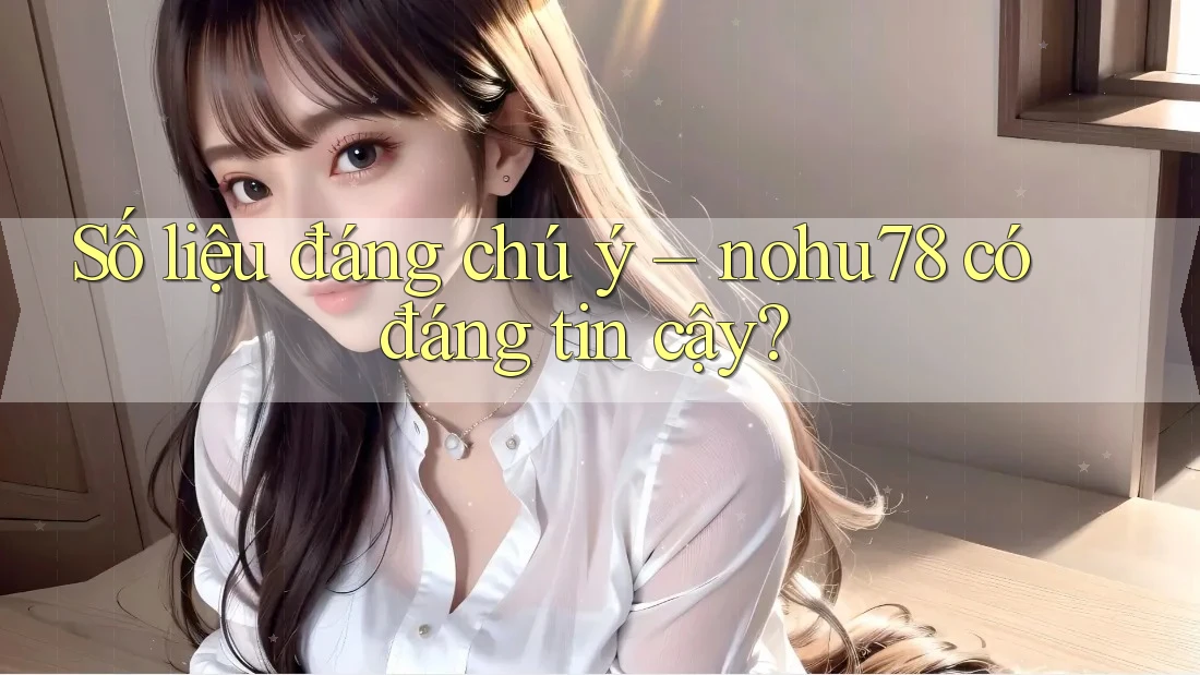 Số liệu đáng chú ý – nohu78 có đáng tin cậy?