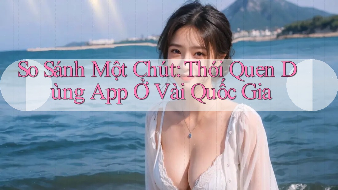 So Sánh Một Chút: Thói Quen Dùng App Ở Vài Quốc Gia So Sánh Một Chút: Thói Quen Dùng App Ở Vài Quốc Gia