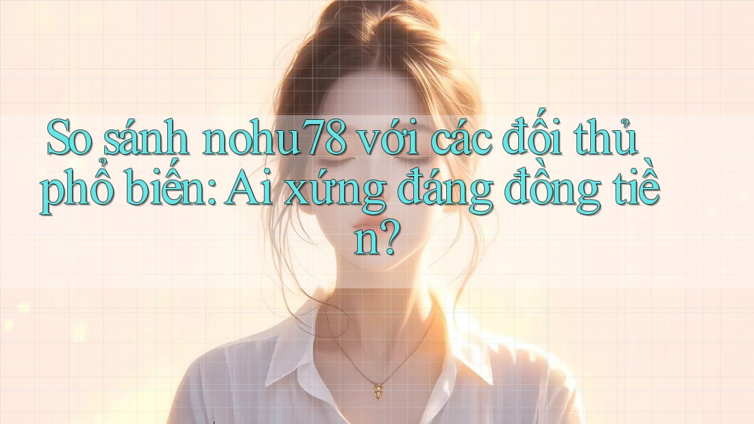 So sánh nohu78 với các đối thủ phổ biến: Ai xứng đáng đồng tiền?