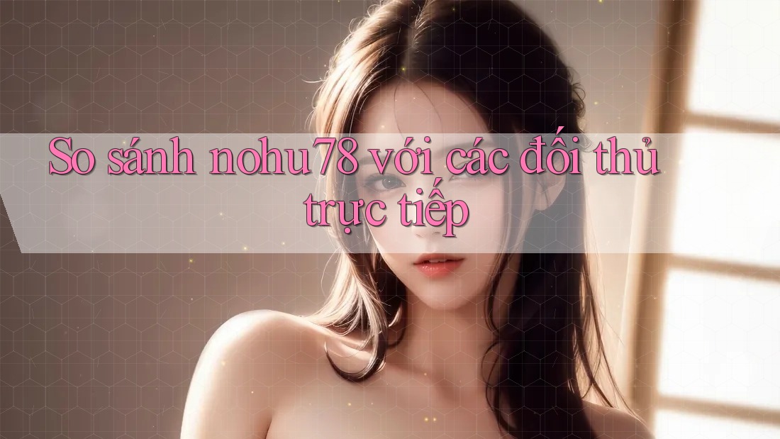 So sánh nohu78 với các đối thủ trực tiếp