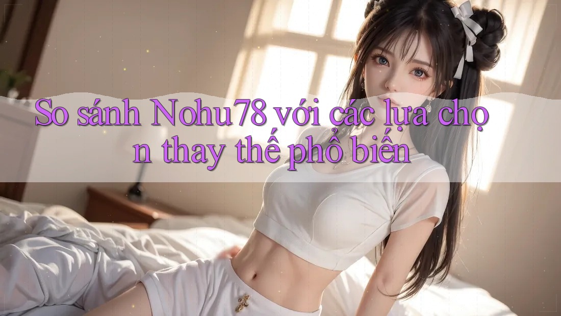 So sánh nohu78 với các lựa chọn thay thế phổ biến