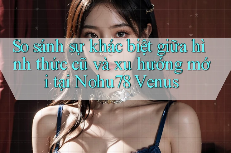 So sánh sự khác biệt giữa hình thức cũ và xu hướng mới tại Nohu78 Venus
