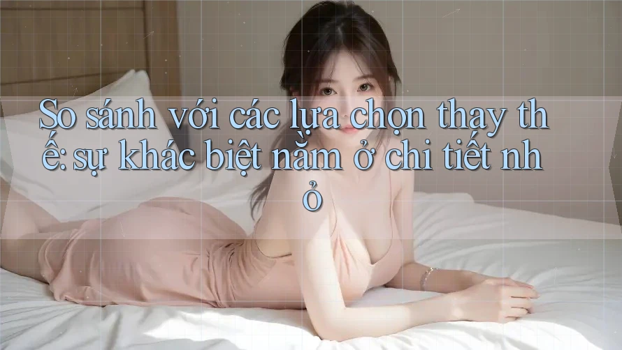 So sánh với các lựa chọn thay thế: sự khác biệt nằm ở chi tiết nhỏ