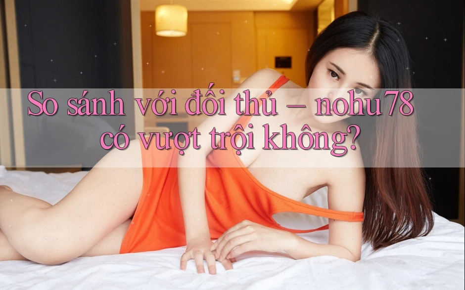 So sánh với đối thủ – nohu78 có vượt trội không?