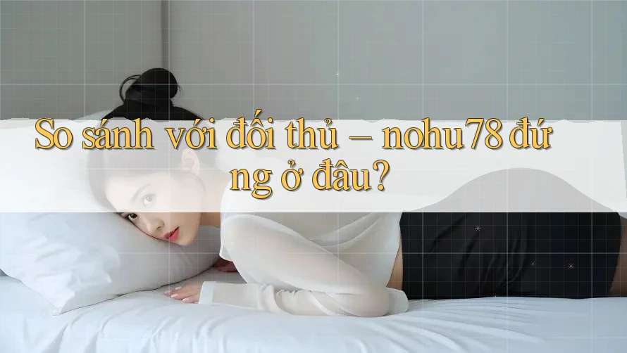 So sánh với đối thủ: Nohu78 đứng ở đâu?