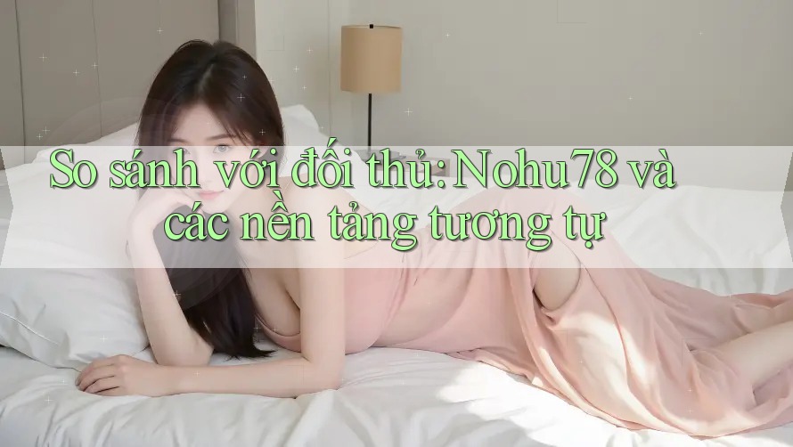 So sánh với đối thủ: Nohu78 và các nền tảng tương tự