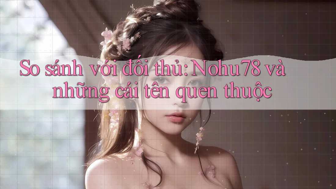 So sánh với đối thủ: Nohu78 và những cái tên quen thuộc