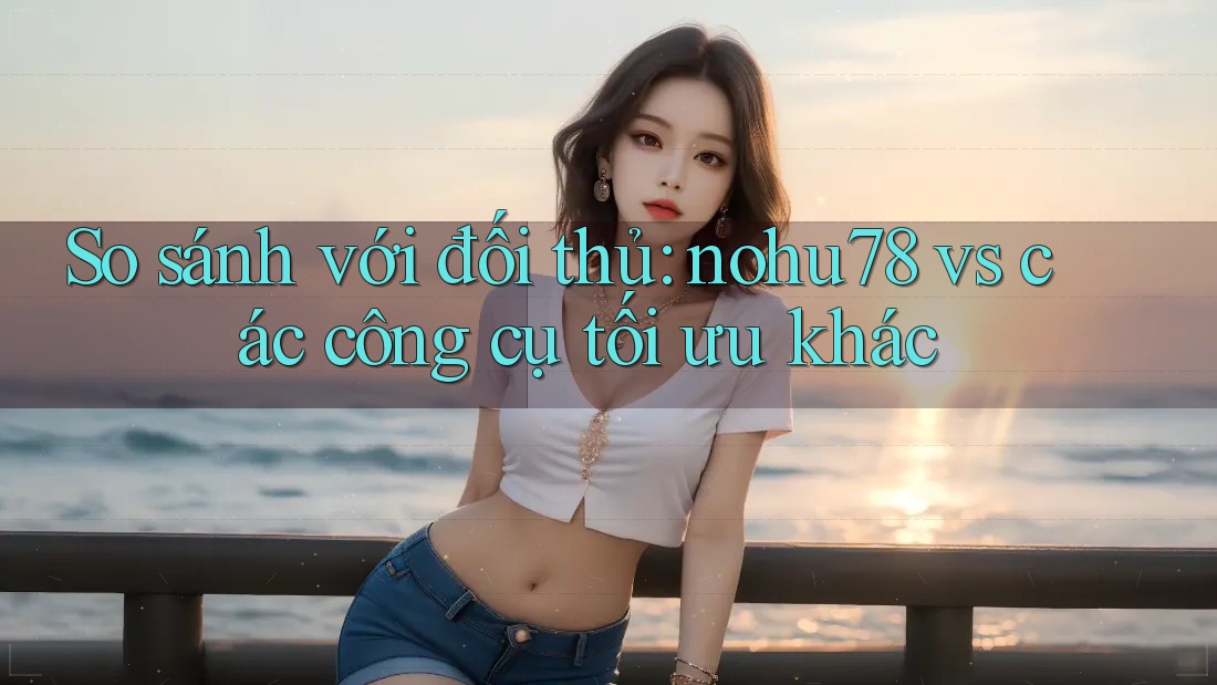 So sánh với đối thủ: nohu78 vs các công cụ tối ưu khác