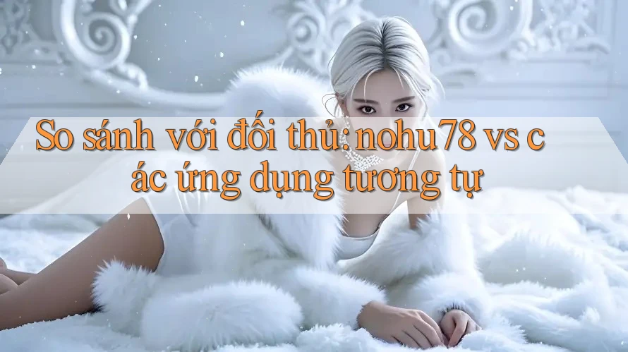 So sánh với đối thủ: nohu78 vs các ứng dụng tương tự