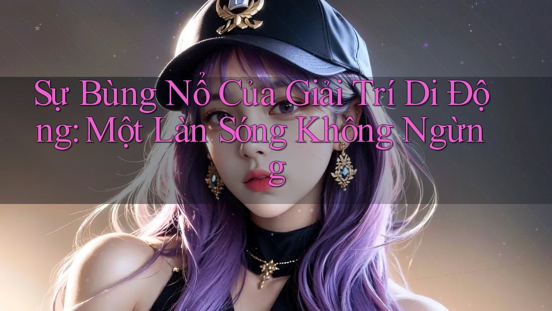 Sự Bùng Nổ Của Giải Trí Di Động: Một Làn Sóng Không Ngừng