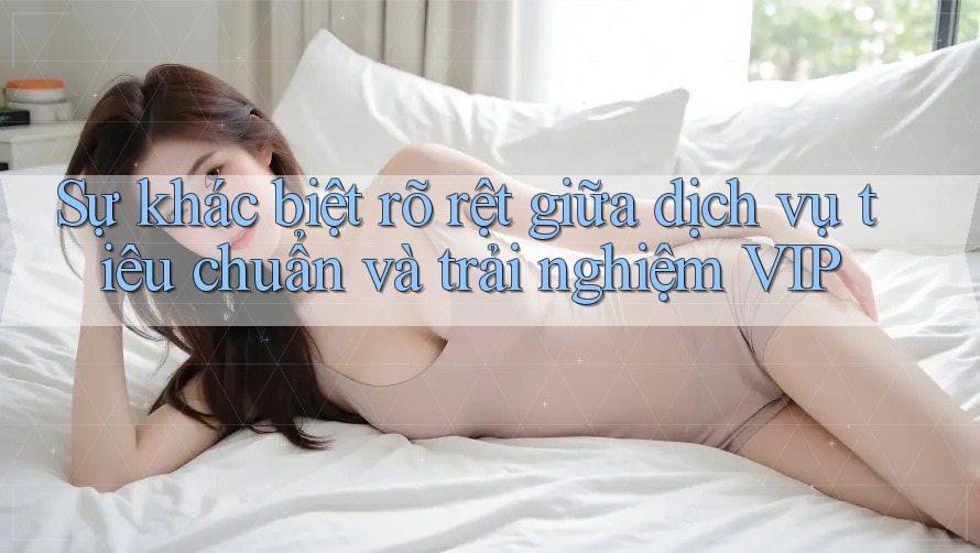 Sự khác biệt rõ rệt giữa dịch vụ tiêu chuẩn và trải nghiệm VIP