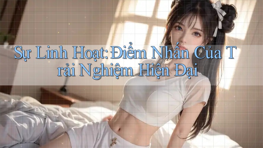 Sự Linh Hoạt: Điểm Nhấn Của Trải Nghiệm Hiện Đại