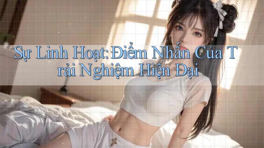 Sự Linh Hoạt: Điểm Nhấn Của Trải Nghiệm Hiện Đại