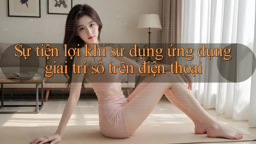 Sự tiện lợi khi sử dụng ứng dụng giải trí số trên điện thoại