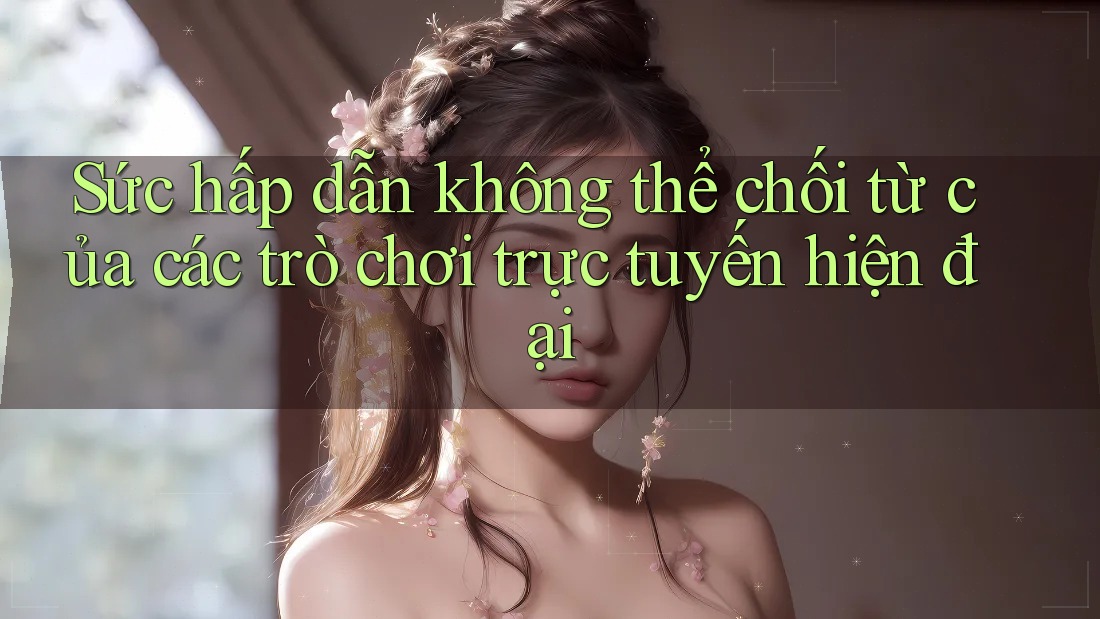 Sức hấp dẫn không thể chối từ của các trò chơi trực tuyến hiện đại