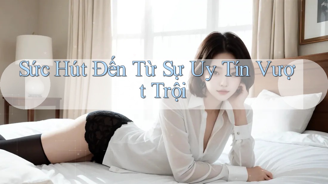 Sức Hút Đến Từ Sự Uy Tín Vượt Trội