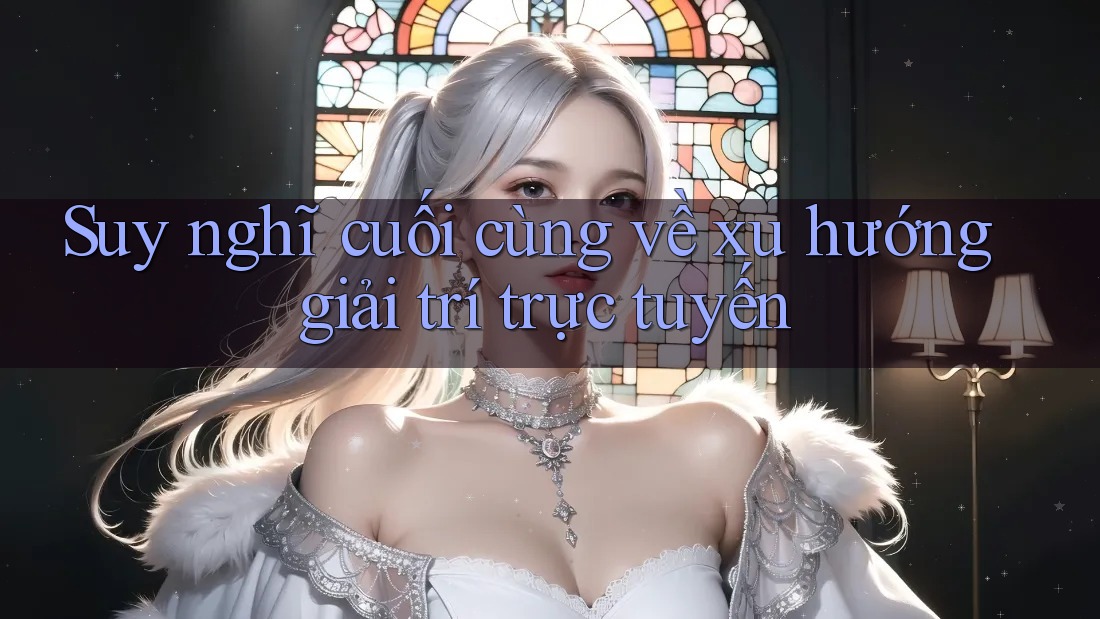 Suy nghĩ cuối cùng về xu hướng giải trí trực tuyến