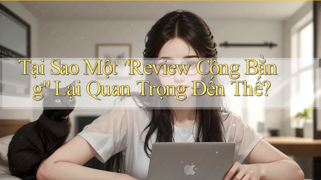 Tại Sao Một “Review Công Bằng” Lại Quan Trọng Đến Thế?