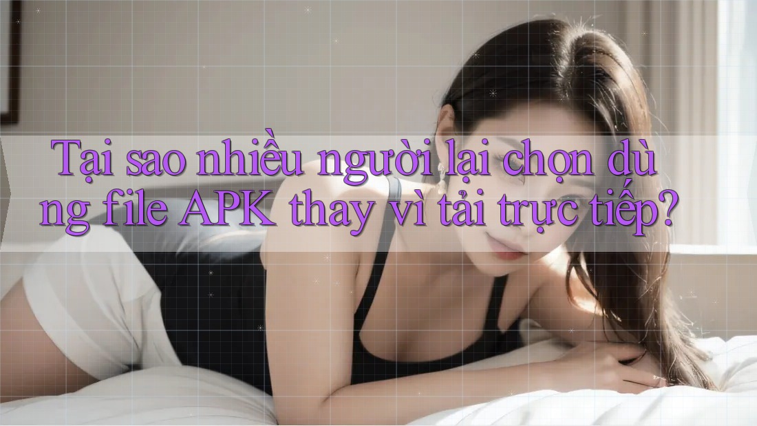 Tại sao nhiều người lại chọn dùng file APK thay vì tải trực tiếp?