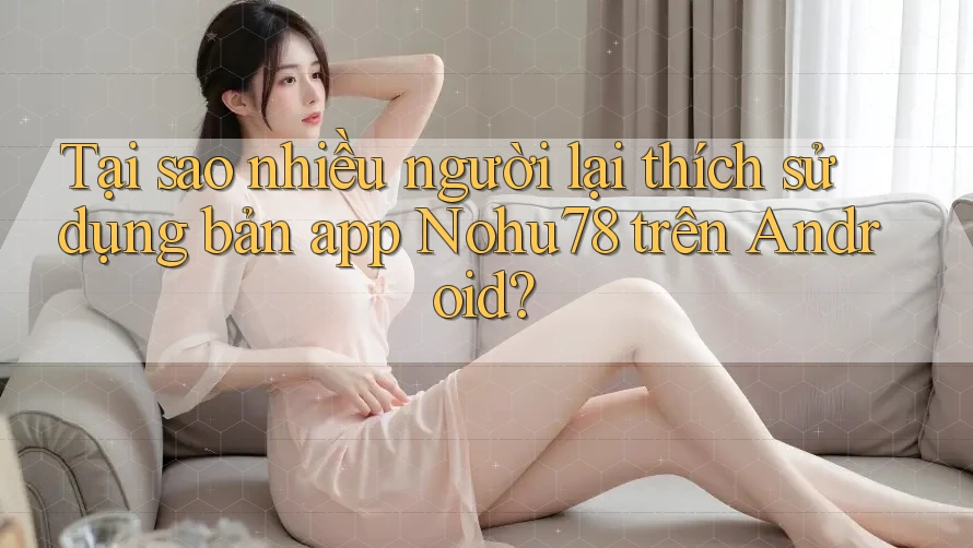 Tại sao nhiều người lại thích sử dụng bản app Nohu78 trên Android?
