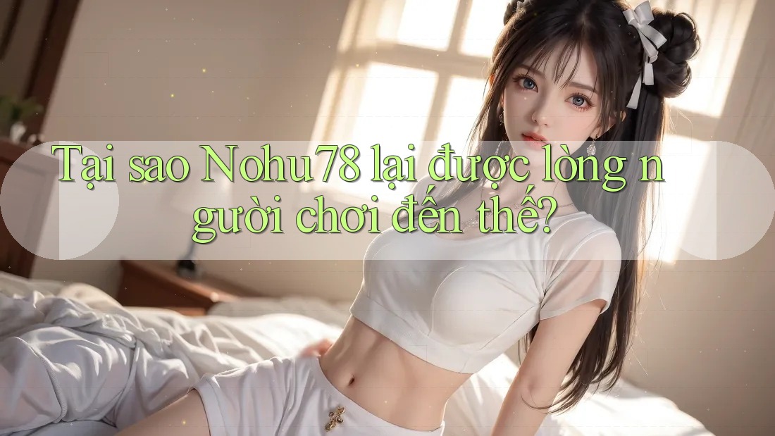 Tại sao Nohu78 lại được lòng người chơi đến thế?