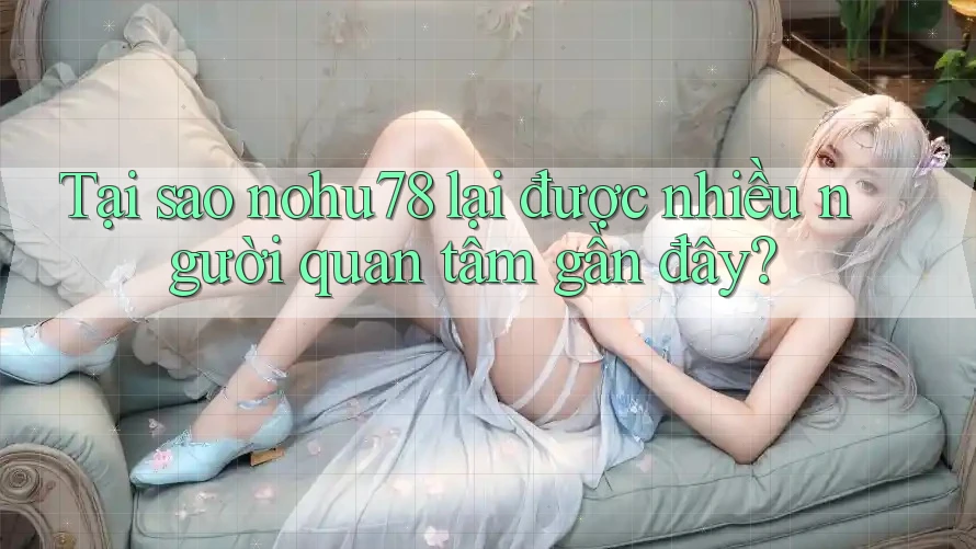 Tại sao nohu78 lại được nhiều người quan tâm gần đây?