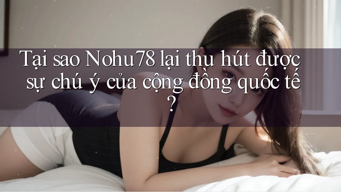 Tại sao Nohu78 lại thu hút được sự chú ý của cộng đồng quốc tế?