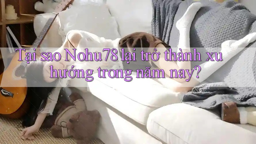 Tại sao Nohu78 lại trở thành xu hướng trong năm nay?