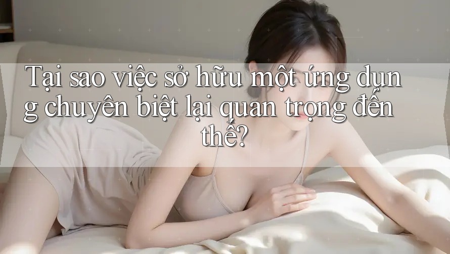 Tại sao việc sở hữu một ứng dụng chuyên biệt lại quan trọng đến thế?
