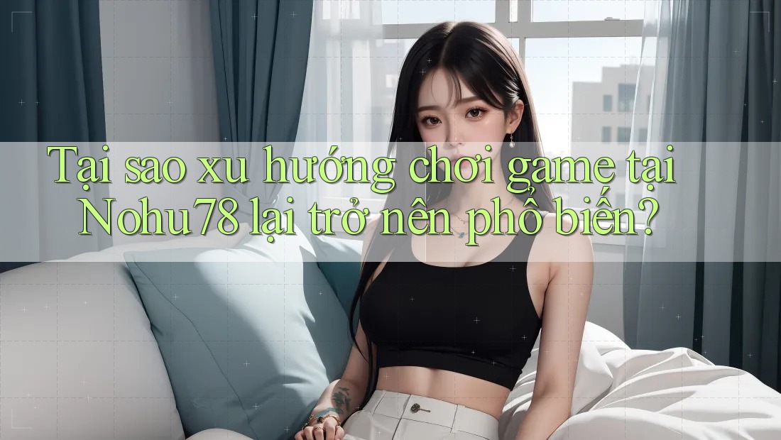 Tại sao xu hướng chơi game tại Nohu78 lại trở nên phổ biến?