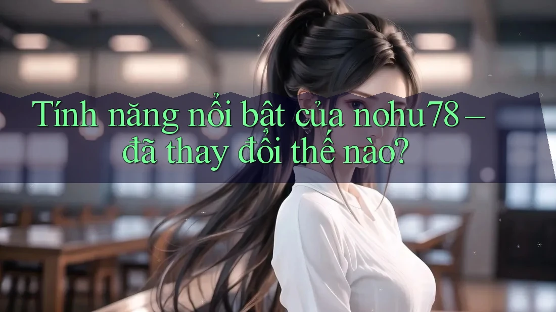 Tính năng nổi bật của nohu78 – đã thay đổi thế nào?