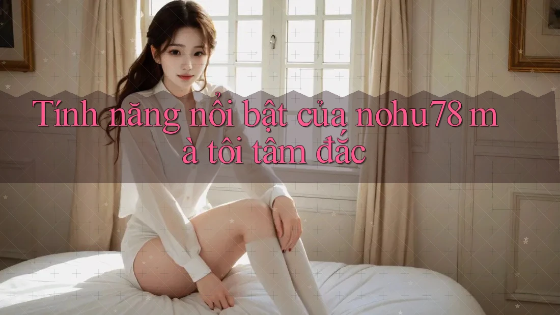 Tính năng nổi bật của nohu78 mà tôi tâm đắc