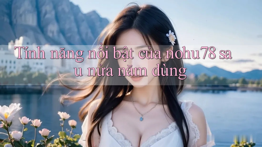 Tính năng nổi bật của nohu78 sau nửa năm dùng