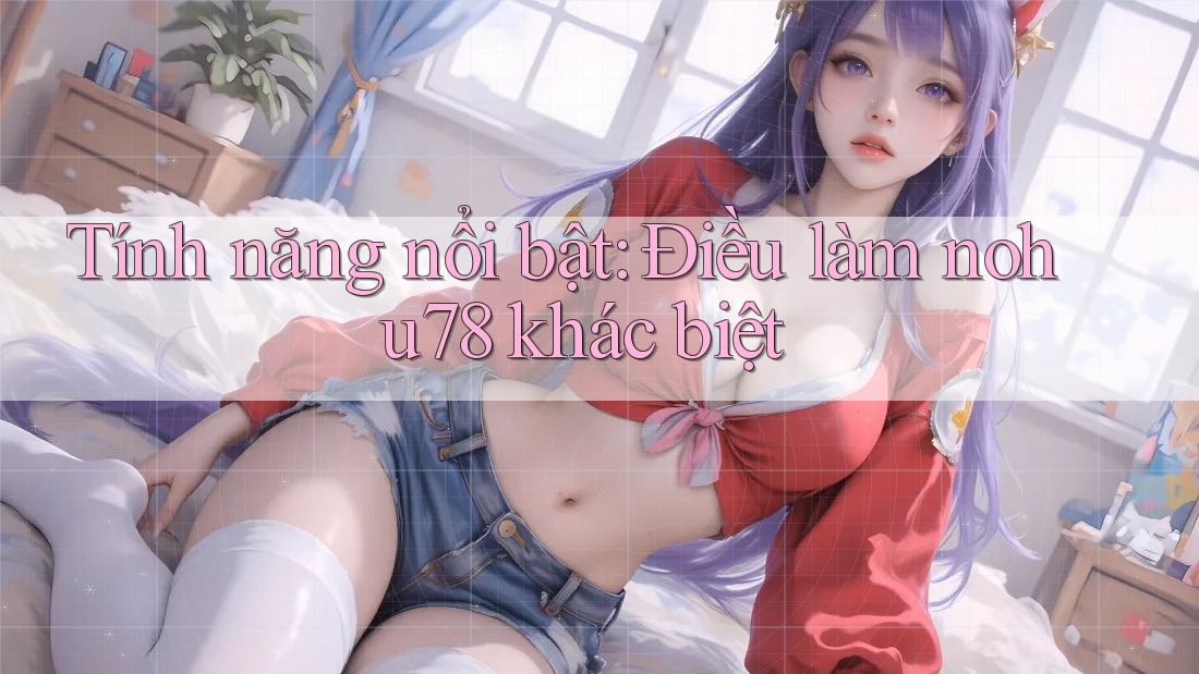 Tính năng nổi bật: Điều làm nohu78 khác biệt
