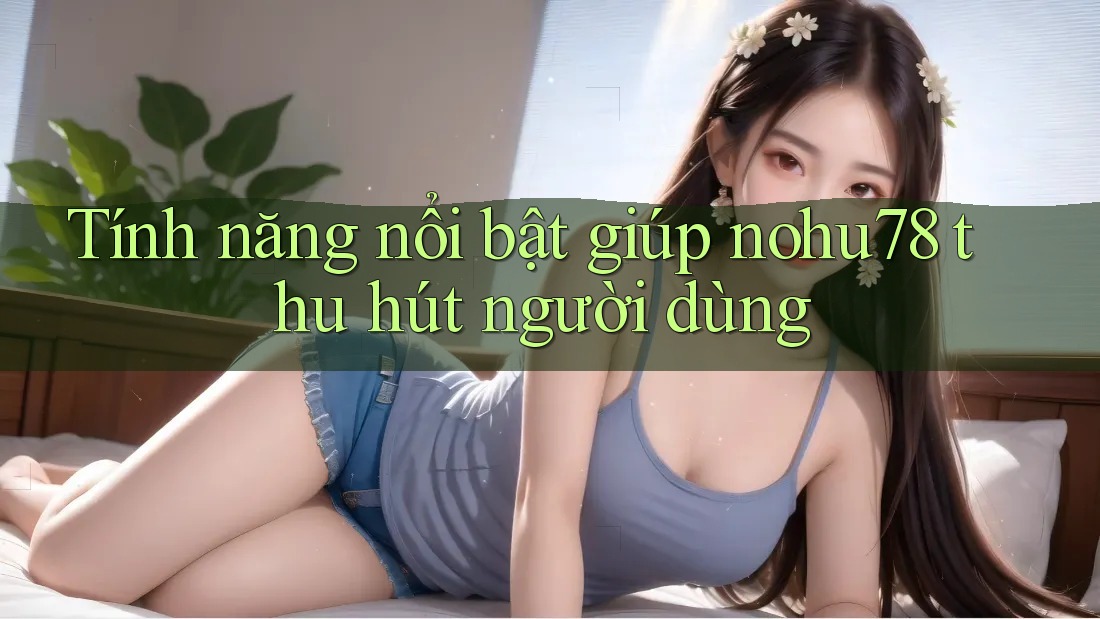 Tính năng nổi bật giúp nohu78 thu hút người dùng