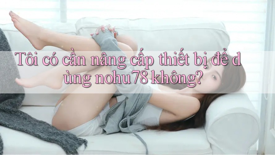 Tôi có cần nâng cấp thiết bị để dùng nohu78 không? Tôi có cần nâng cấp thiết bị để dùng nohu78 không?