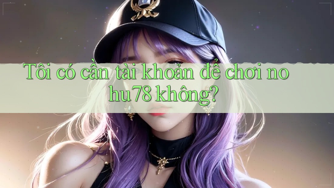 Tôi có cần tài khoản để chơi nohu78 không?